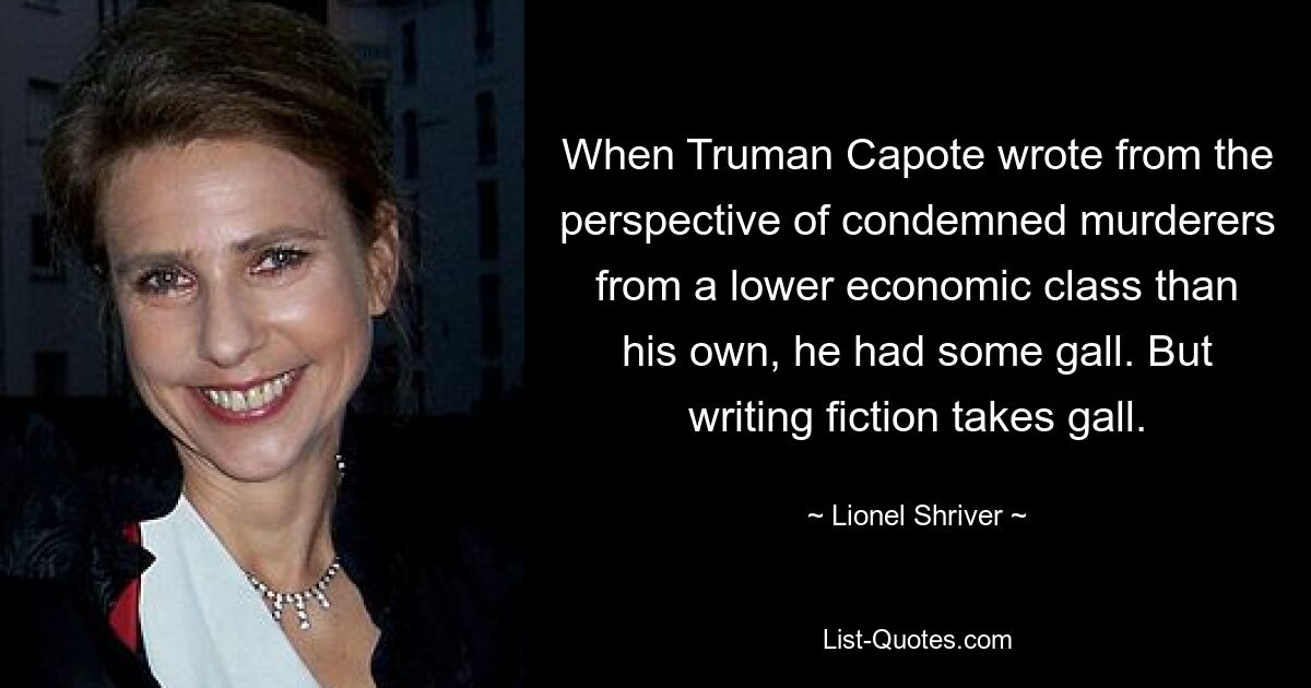 When Truman Capote wrote from the perspective of condemned murderers from a lower economic class than his own, he had some gall. But writing fiction takes gall. — © Lionel Shriver