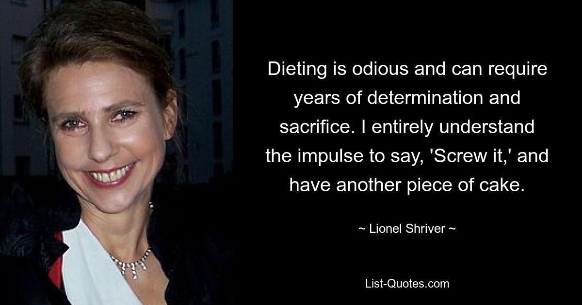 Dieting is odious and can require years of determination and sacrifice. I entirely understand the impulse to say, 'Screw it,' and have another piece of cake. — © Lionel Shriver