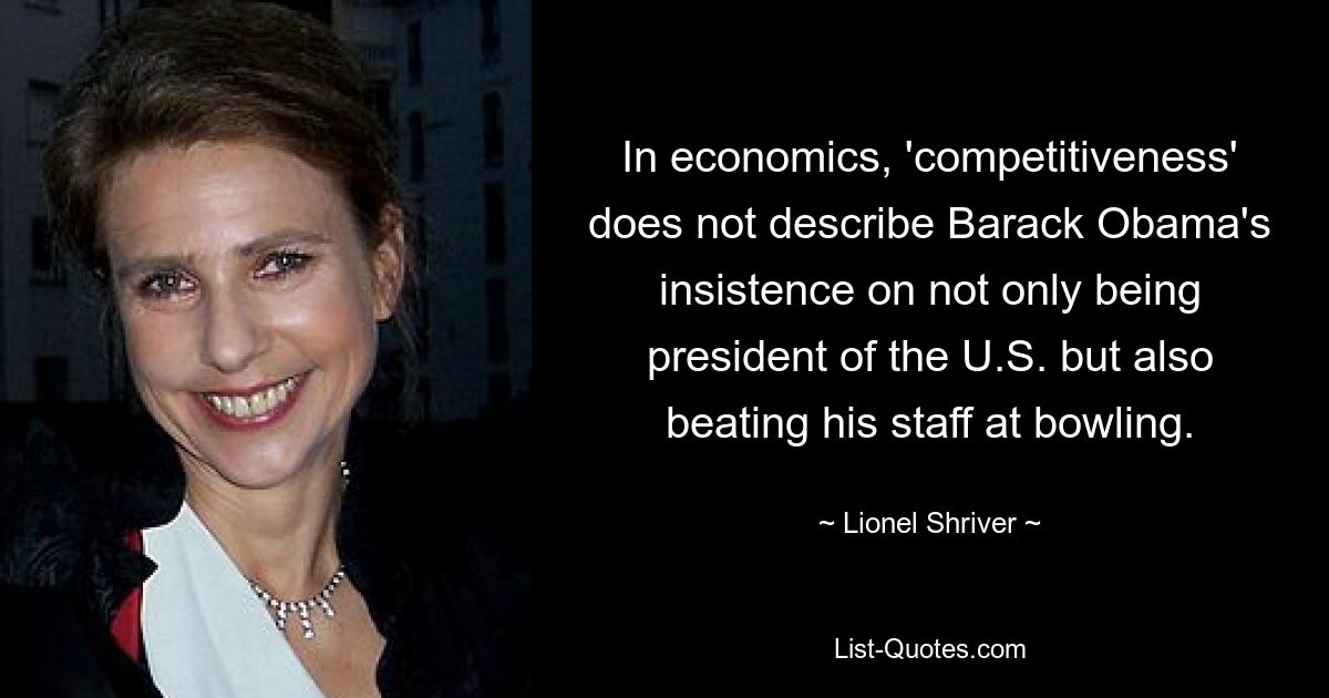 In economics, 'competitiveness' does not describe Barack Obama's insistence on not only being president of the U.S. but also beating his staff at bowling. — © Lionel Shriver