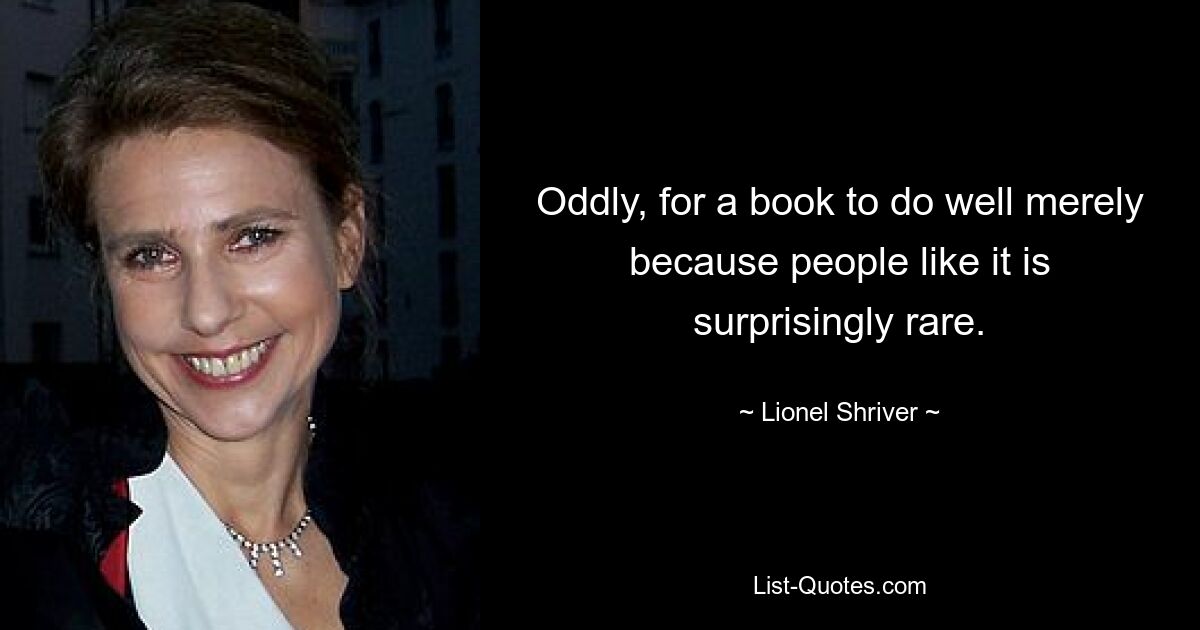 Oddly, for a book to do well merely because people like it is surprisingly rare. — © Lionel Shriver