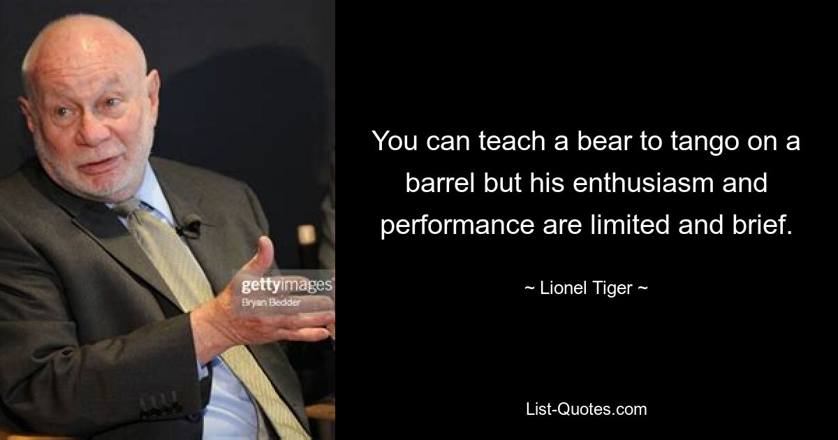 You can teach a bear to tango on a barrel but his enthusiasm and performance are limited and brief. — © Lionel Tiger