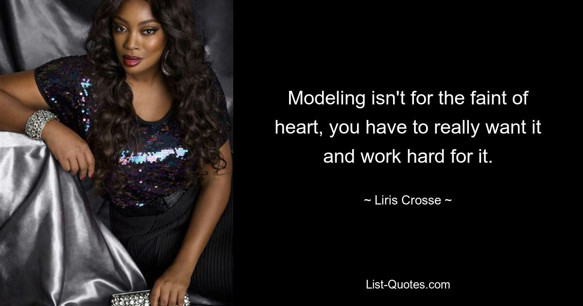 Modeling isn't for the faint of heart, you have to really want it and work hard for it. — © Liris Crosse