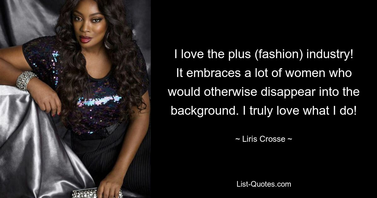 I love the plus (fashion) industry! It embraces a lot of women who would otherwise disappear into the background. I truly love what I do! — © Liris Crosse