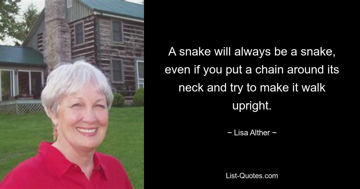 A snake will always be a snake, even if you put a chain around its neck and try to make it walk upright. — © Lisa Alther