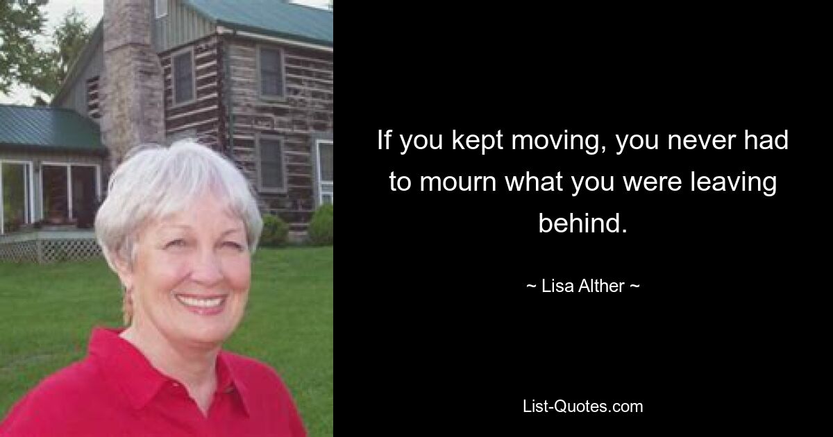 If you kept moving, you never had to mourn what you were leaving behind. — © Lisa Alther