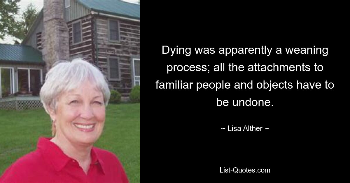 Dying was apparently a weaning process; all the attachments to familiar people and objects have to be undone. — © Lisa Alther