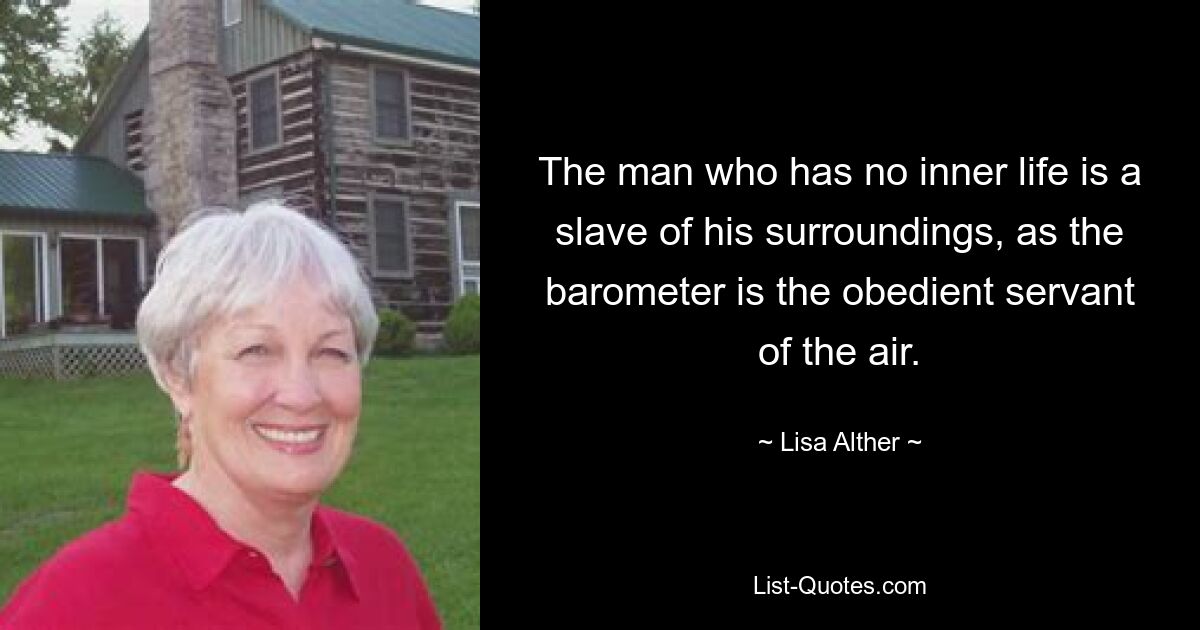 The man who has no inner life is a slave of his surroundings, as the barometer is the obedient servant of the air. — © Lisa Alther