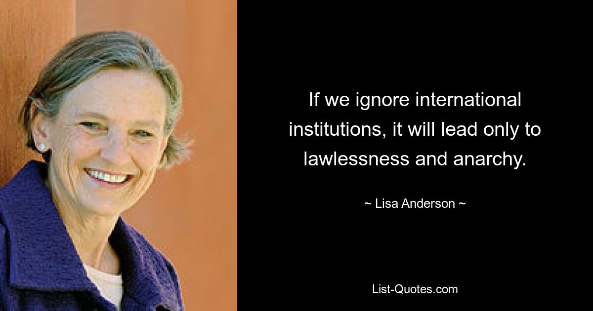 If we ignore international institutions, it will lead only to lawlessness and anarchy. — © Lisa Anderson