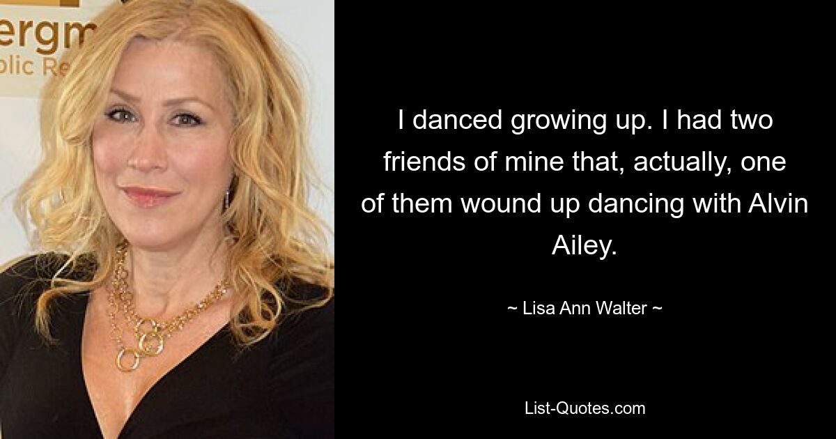 I danced growing up. I had two friends of mine that, actually, one of them wound up dancing with Alvin Ailey. — © Lisa Ann Walter