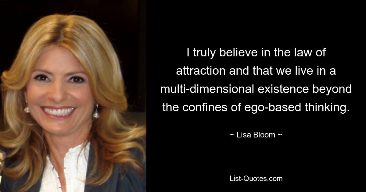 I truly believe in the law of attraction and that we live in a multi-dimensional existence beyond the confines of ego-based thinking. — © Lisa Bloom