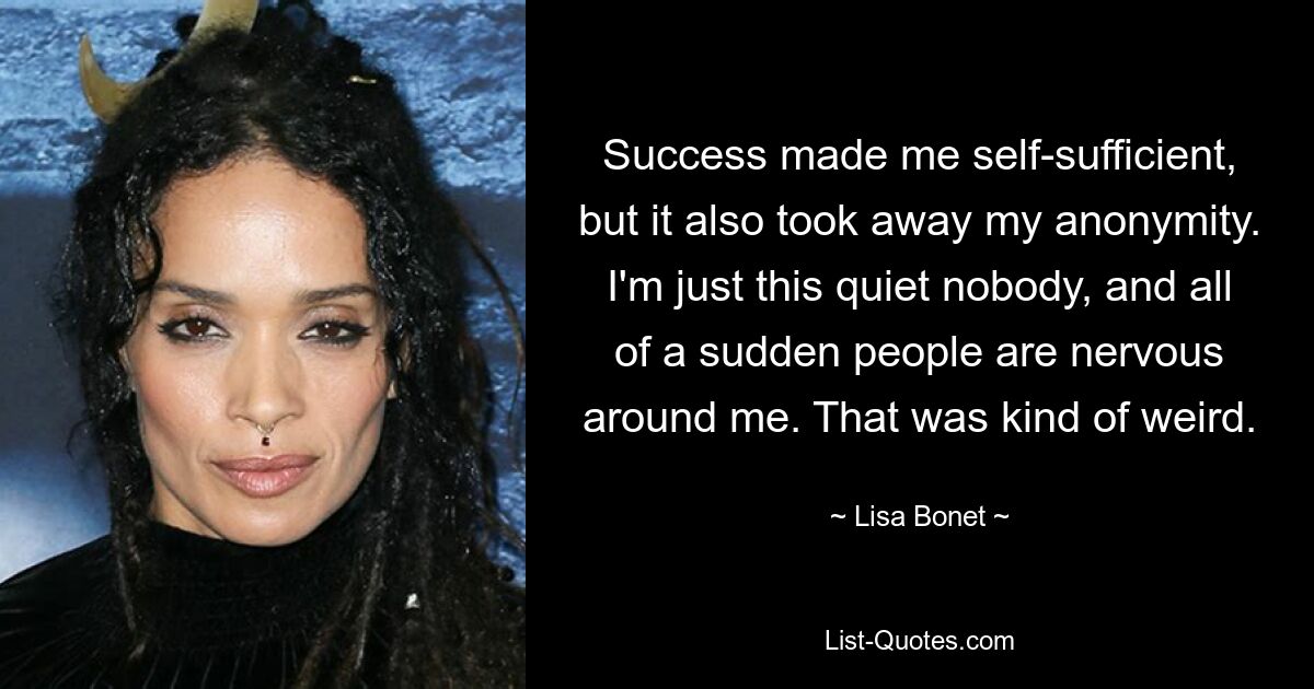 Success made me self-sufficient, but it also took away my anonymity. I'm just this quiet nobody, and all of a sudden people are nervous around me. That was kind of weird. — © Lisa Bonet