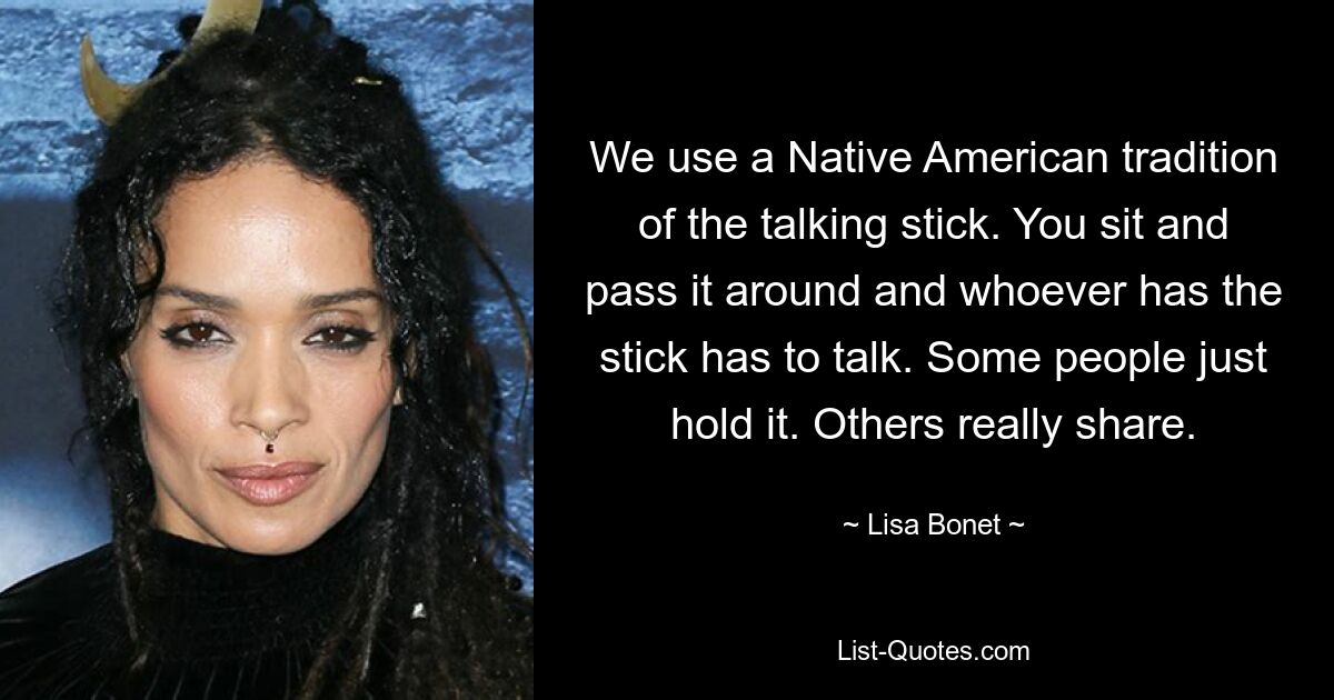 We use a Native American tradition of the talking stick. You sit and pass it around and whoever has the stick has to talk. Some people just hold it. Others really share. — © Lisa Bonet