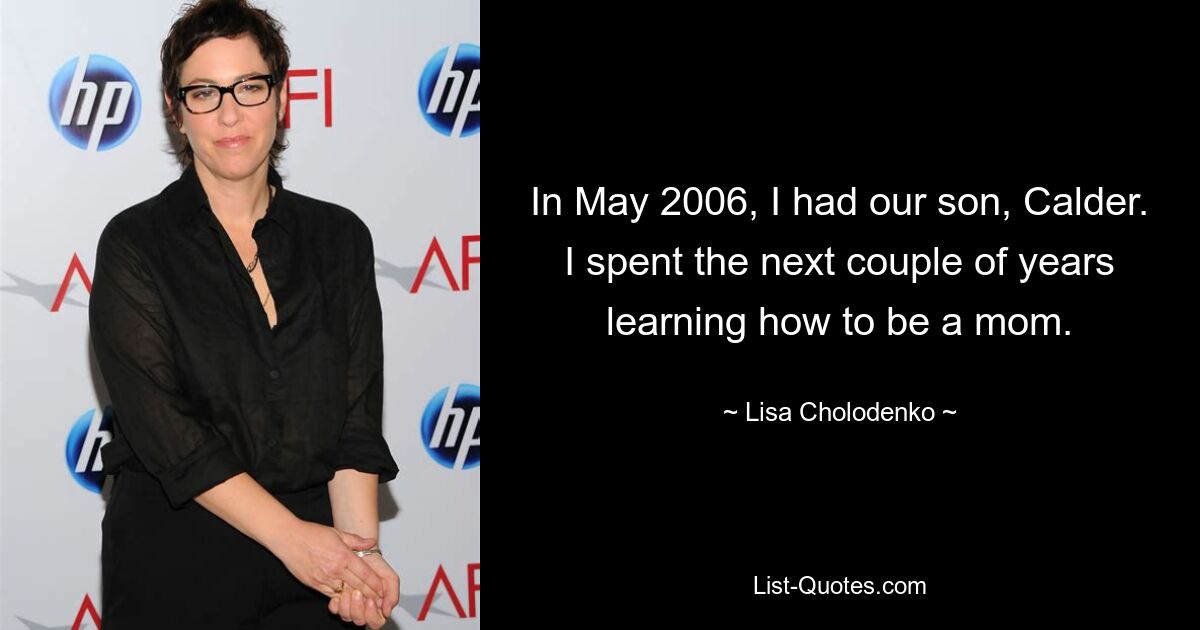 In May 2006, I had our son, Calder. I spent the next couple of years learning how to be a mom. — © Lisa Cholodenko