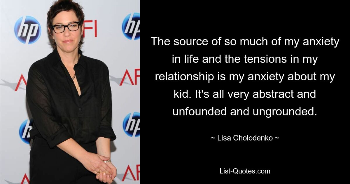 The source of so much of my anxiety in life and the tensions in my relationship is my anxiety about my kid. It's all very abstract and unfounded and ungrounded. — © Lisa Cholodenko