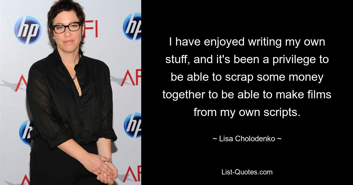 I have enjoyed writing my own stuff, and it's been a privilege to be able to scrap some money together to be able to make films from my own scripts. — © Lisa Cholodenko