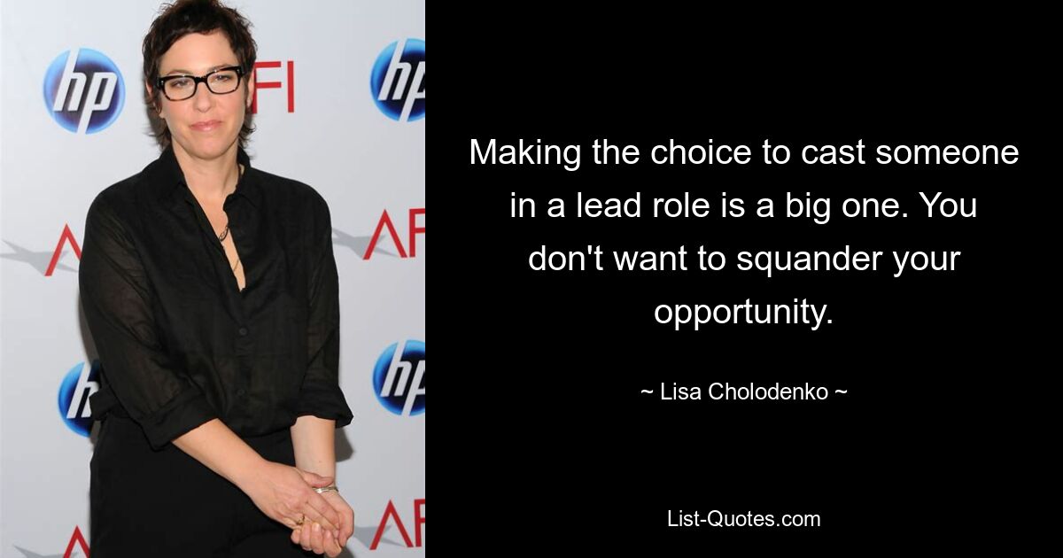 Making the choice to cast someone in a lead role is a big one. You don't want to squander your opportunity. — © Lisa Cholodenko