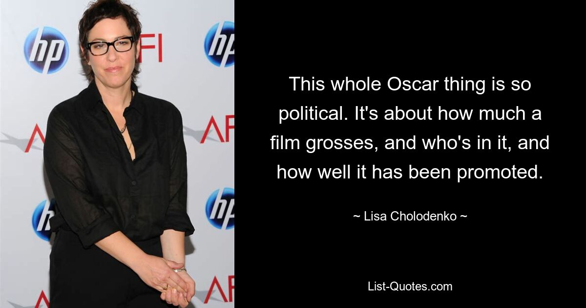 This whole Oscar thing is so political. It's about how much a film grosses, and who's in it, and how well it has been promoted. — © Lisa Cholodenko