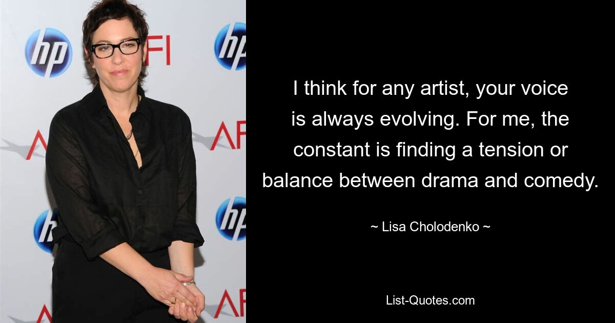 I think for any artist, your voice is always evolving. For me, the constant is finding a tension or balance between drama and comedy. — © Lisa Cholodenko