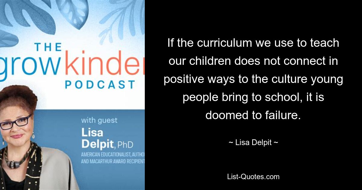 If the curriculum we use to teach our children does not connect in positive ways to the culture young people bring to school, it is doomed to failure. — © Lisa Delpit