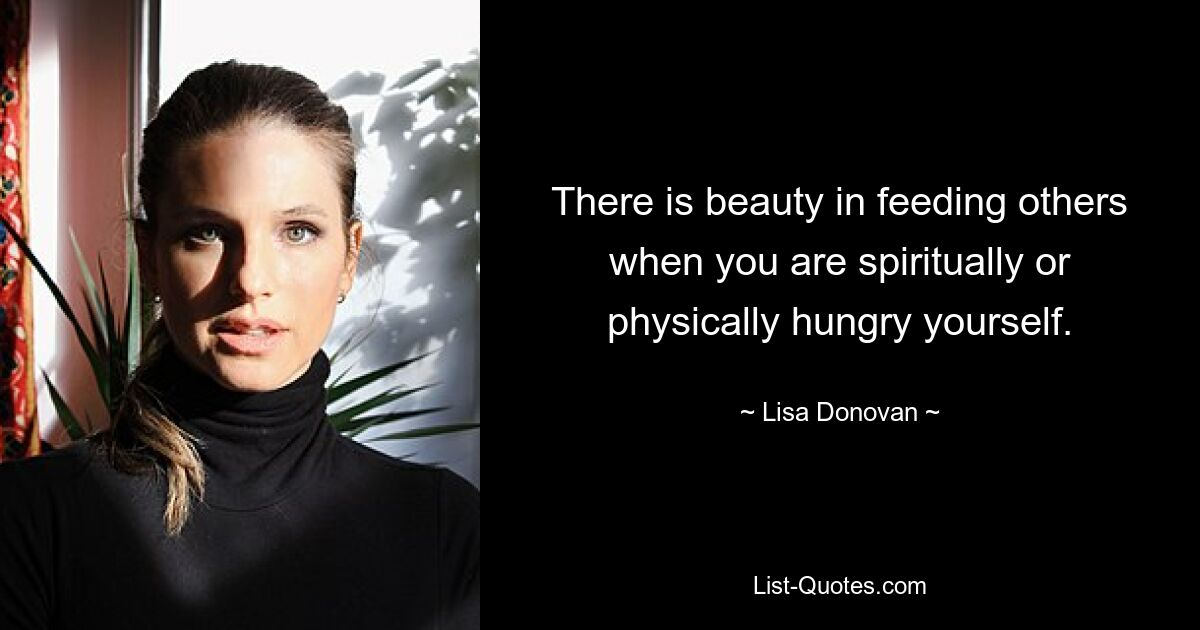 There is beauty in feeding others when you are spiritually or physically hungry yourself. — © Lisa Donovan