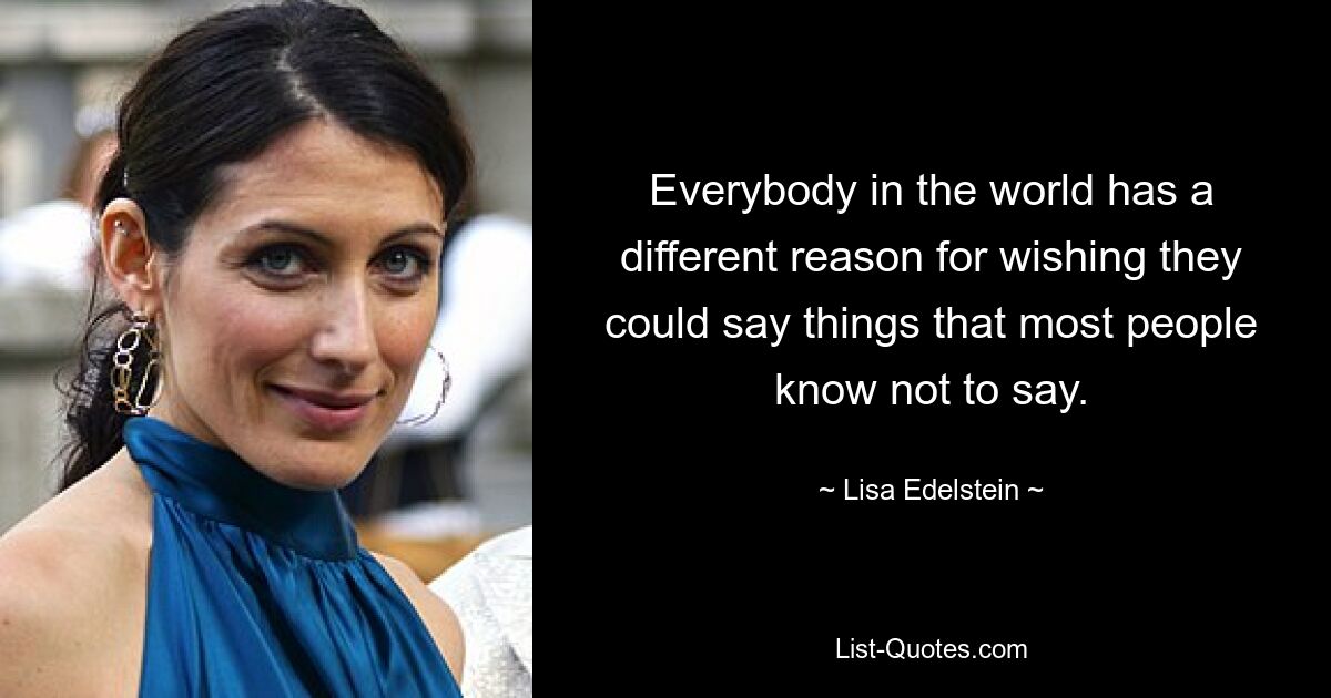 Everybody in the world has a different reason for wishing they could say things that most people know not to say. — © Lisa Edelstein