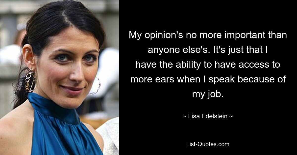 My opinion's no more important than anyone else's. It's just that I have the ability to have access to more ears when I speak because of my job. — © Lisa Edelstein