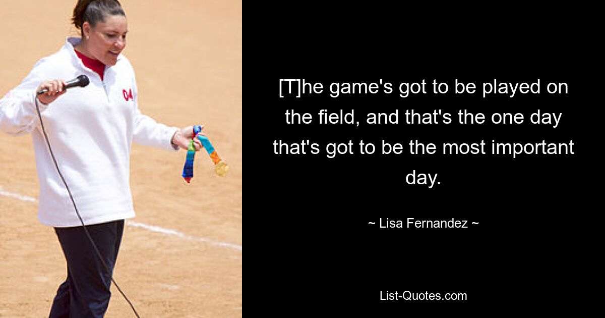 [T]he game's got to be played on the field, and that's the one day that's got to be the most important day. — © Lisa Fernandez