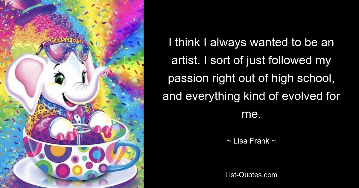 I think I always wanted to be an artist. I sort of just followed my passion right out of high school, and everything kind of evolved for me. — © Lisa Frank