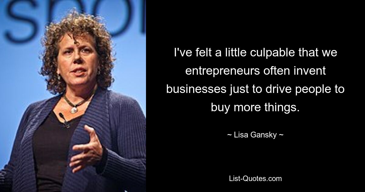 I've felt a little culpable that we entrepreneurs often invent businesses just to drive people to buy more things. — © Lisa Gansky