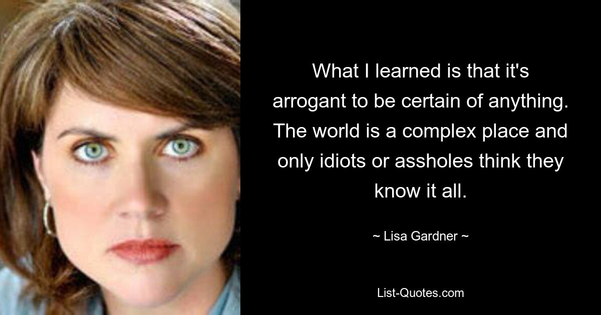 What I learned is that it's arrogant to be certain of anything. The world is a complex place and only idiots or assholes think they know it all. — © Lisa Gardner