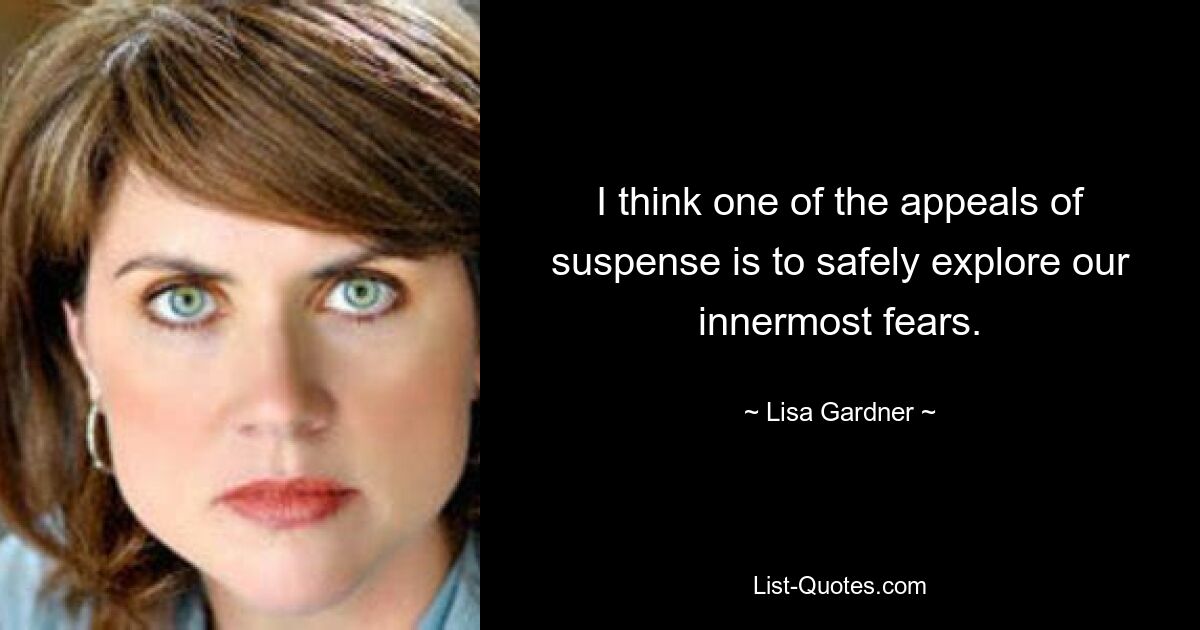 I think one of the appeals of suspense is to safely explore our innermost fears. — © Lisa Gardner