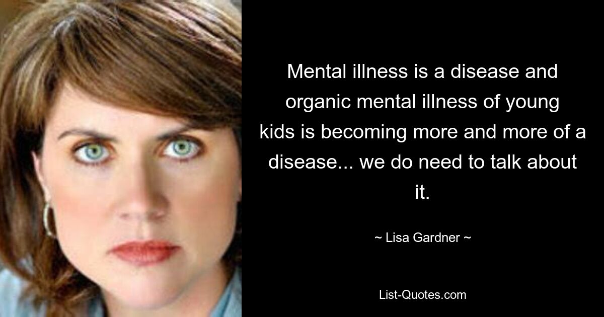 Mental illness is a disease and organic mental illness of young kids is becoming more and more of a disease... we do need to talk about it. — © Lisa Gardner