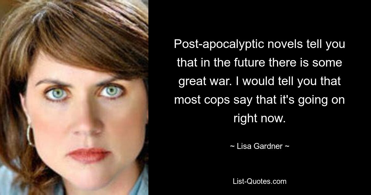 Post-apocalyptic novels tell you that in the future there is some great war. I would tell you that most cops say that it's going on right now. — © Lisa Gardner