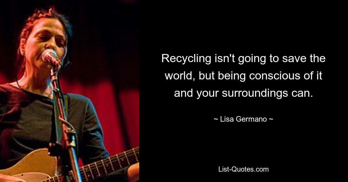 Recycling isn't going to save the world, but being conscious of it and your surroundings can. — © Lisa Germano