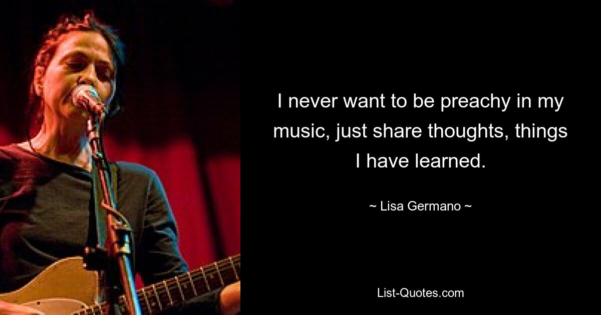 I never want to be preachy in my music, just share thoughts, things I have learned. — © Lisa Germano