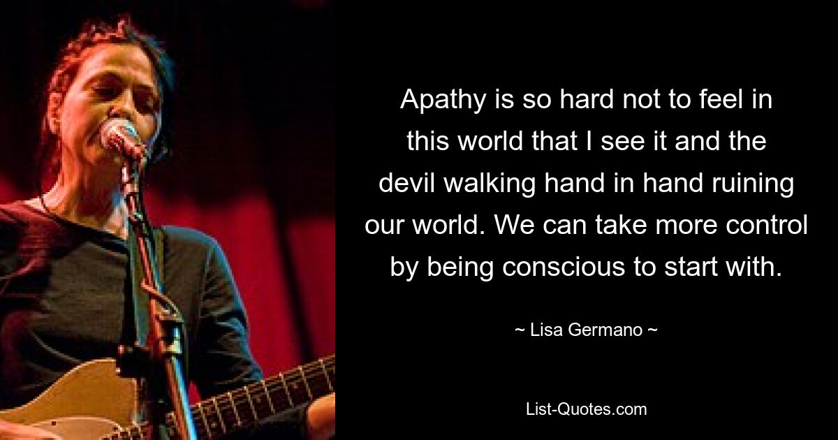 Apathy is so hard not to feel in this world that I see it and the devil walking hand in hand ruining our world. We can take more control by being conscious to start with. — © Lisa Germano