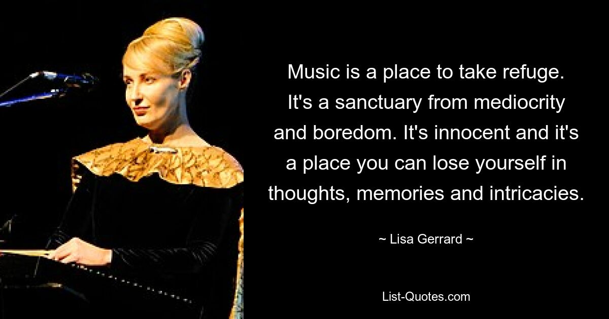 Music is a place to take refuge. It's a sanctuary from mediocrity and boredom. It's innocent and it's a place you can lose yourself in thoughts, memories and intricacies. — © Lisa Gerrard