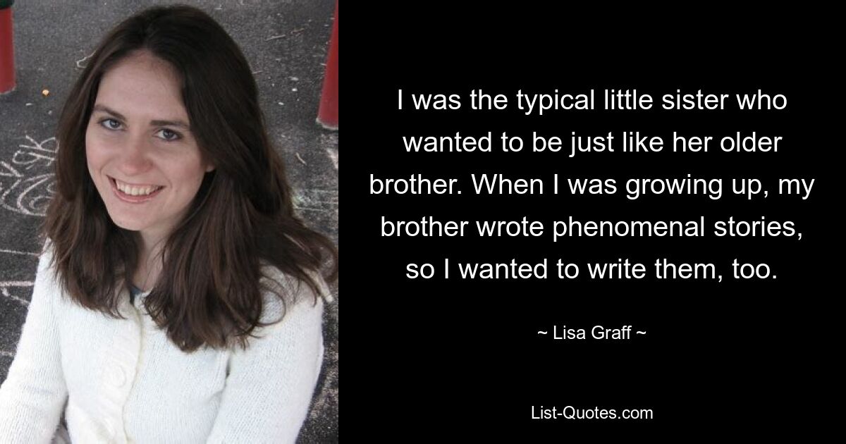 I was the typical little sister who wanted to be just like her older brother. When I was growing up, my brother wrote phenomenal stories, so I wanted to write them, too. — © Lisa Graff