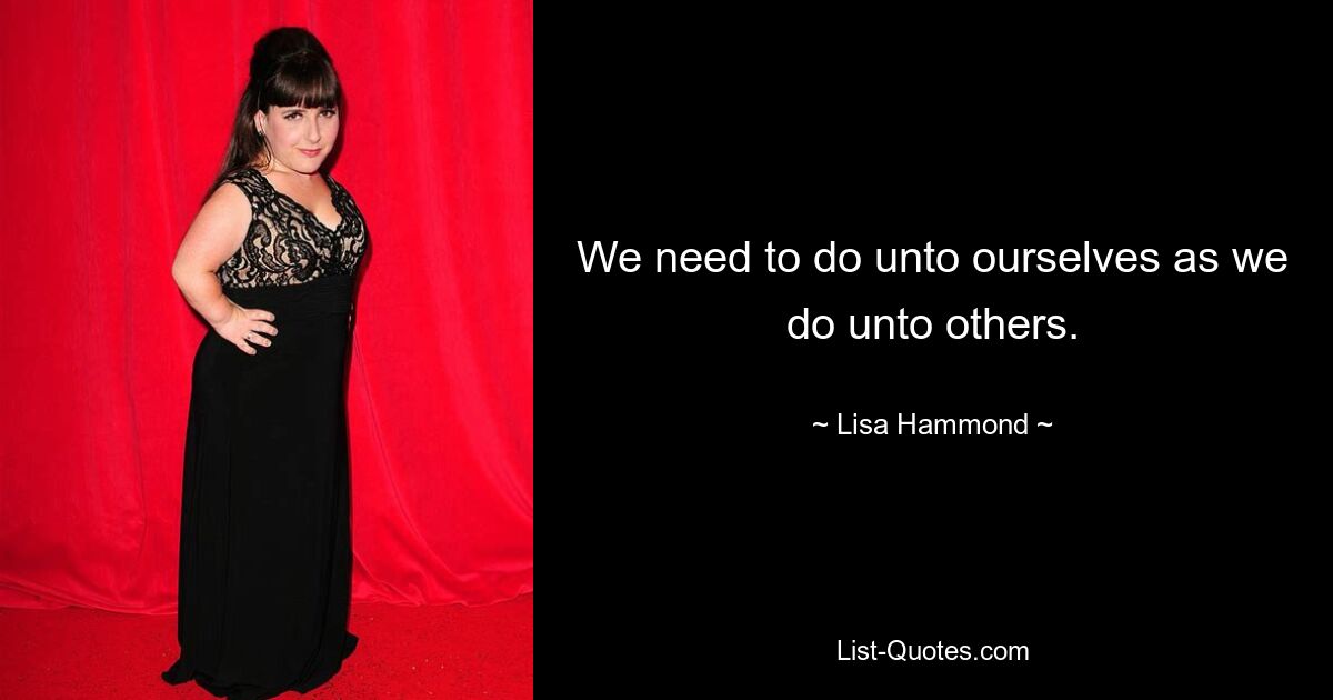 We need to do unto ourselves as we do unto others. — © Lisa Hammond