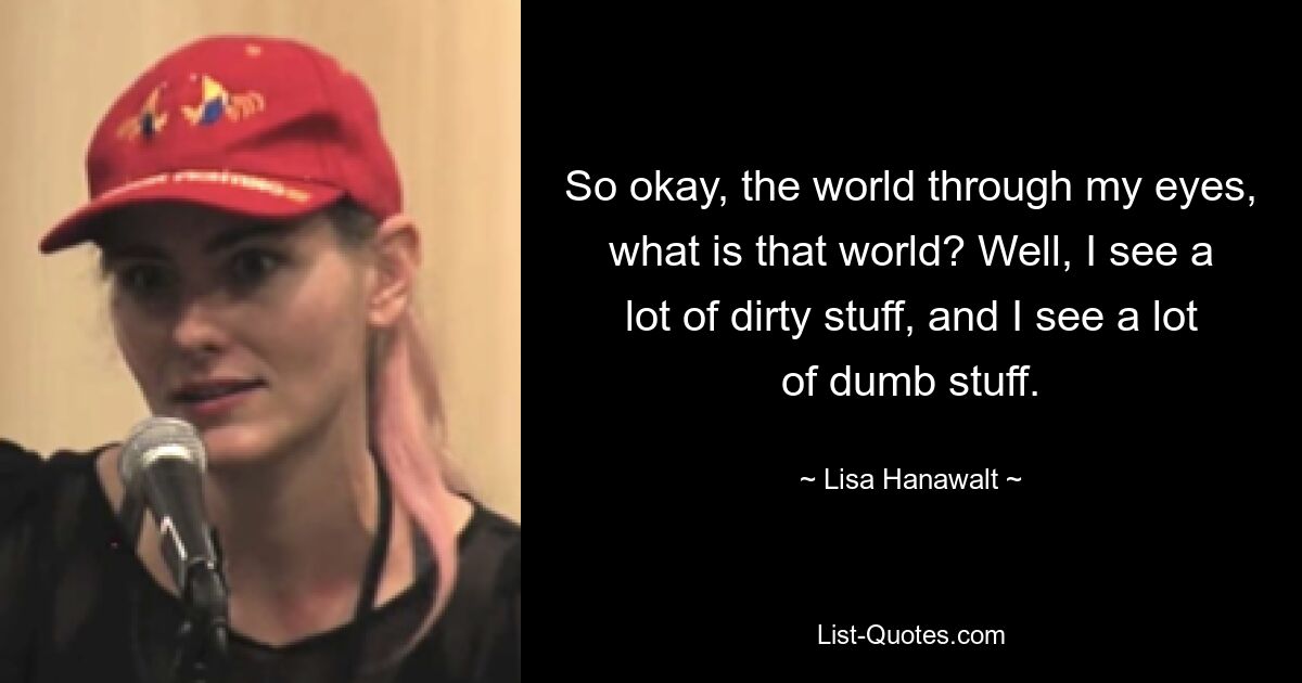 So okay, the world through my eyes, what is that world? Well, I see a lot of dirty stuff, and I see a lot of dumb stuff. — © Lisa Hanawalt