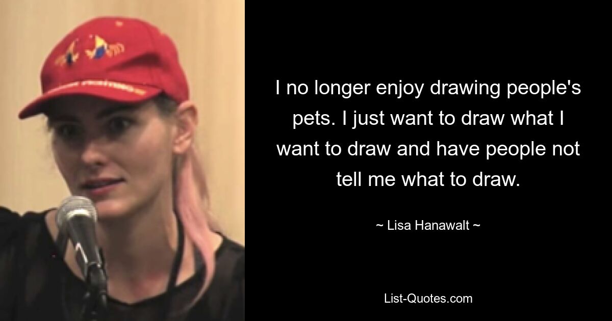 I no longer enjoy drawing people's pets. I just want to draw what I want to draw and have people not tell me what to draw. — © Lisa Hanawalt