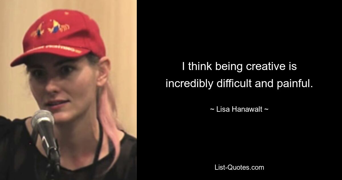 I think being creative is incredibly difficult and painful. — © Lisa Hanawalt