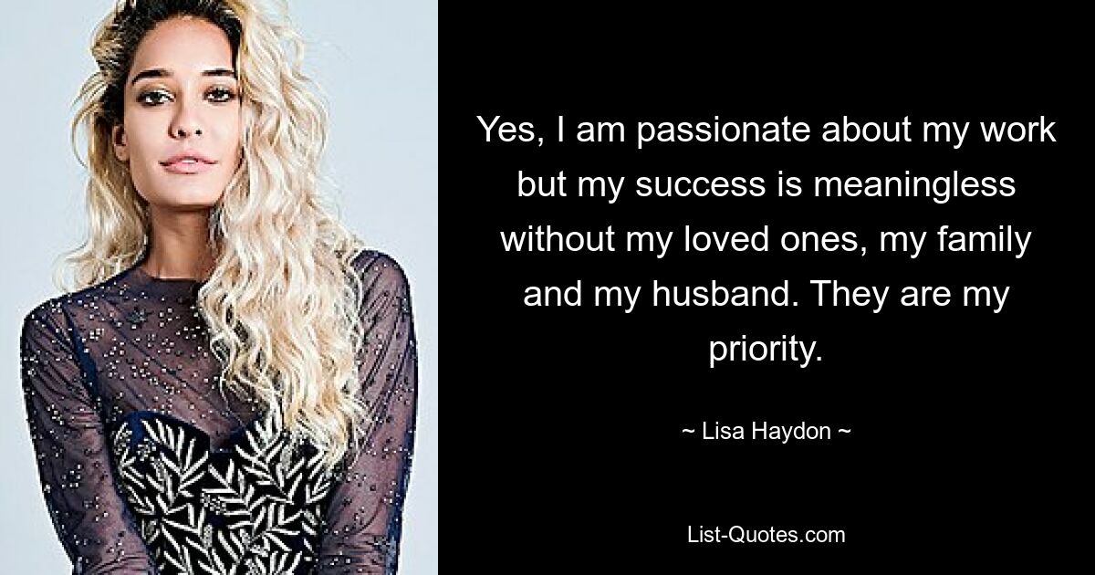 Yes, I am passionate about my work but my success is meaningless without my loved ones, my family and my husband. They are my priority. — © Lisa Haydon