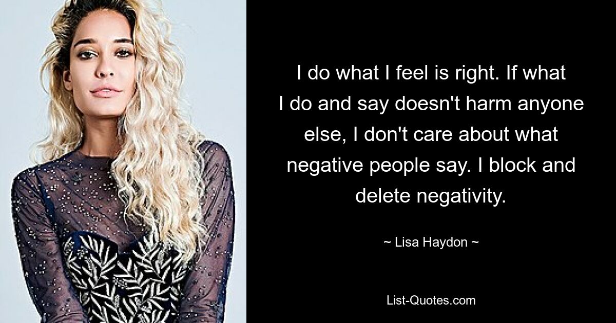 I do what I feel is right. If what I do and say doesn't harm anyone else, I don't care about what negative people say. I block and delete negativity. — © Lisa Haydon