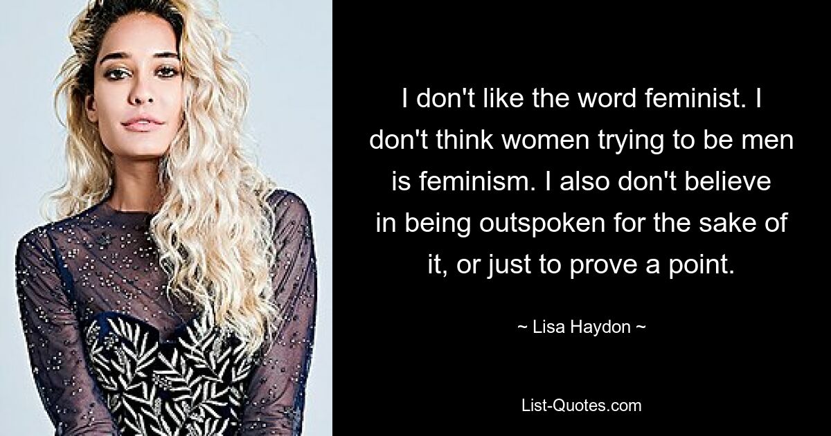 I don't like the word feminist. I don't think women trying to be men is feminism. I also don't believe in being outspoken for the sake of it, or just to prove a point. — © Lisa Haydon