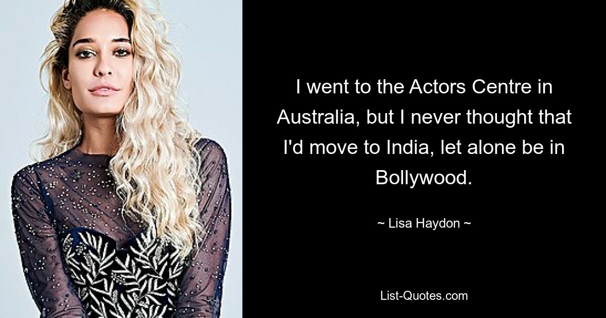 I went to the Actors Centre in Australia, but I never thought that I'd move to India, let alone be in Bollywood. — © Lisa Haydon