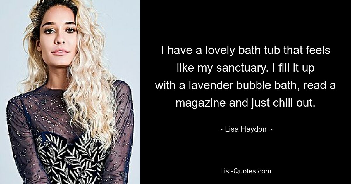 I have a lovely bath tub that feels like my sanctuary. I fill it up with a lavender bubble bath, read a magazine and just chill out. — © Lisa Haydon