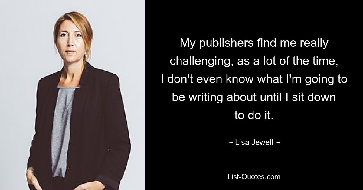 My publishers find me really challenging, as a lot of the time, I don't even know what I'm going to be writing about until I sit down to do it. — © Lisa Jewell