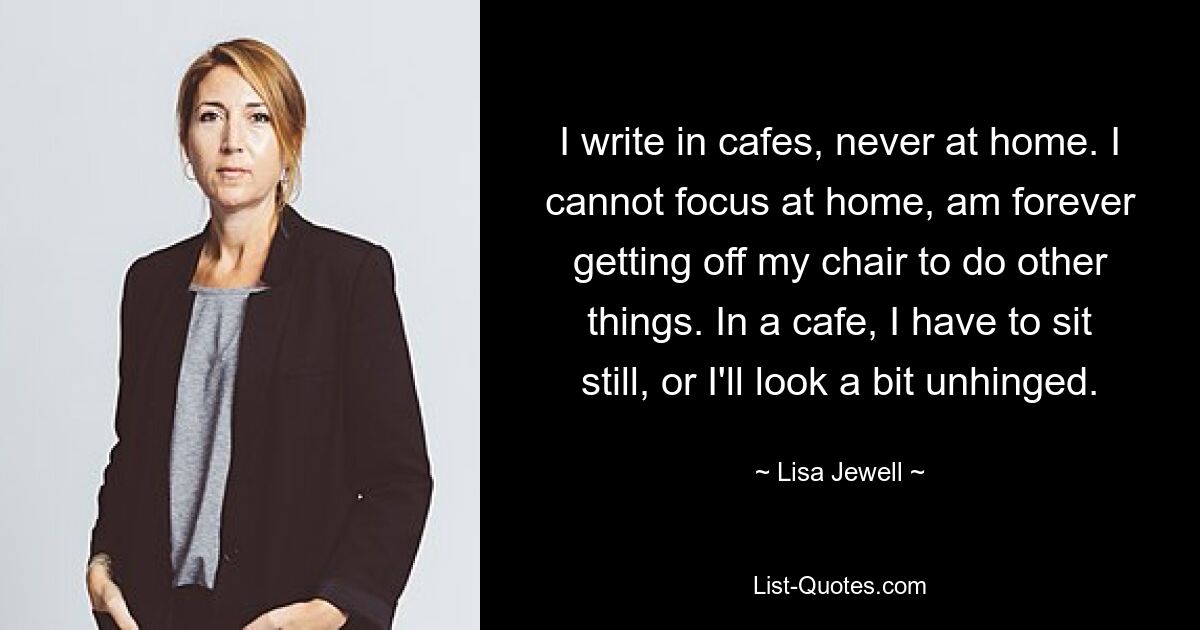 I write in cafes, never at home. I cannot focus at home, am forever getting off my chair to do other things. In a cafe, I have to sit still, or I'll look a bit unhinged. — © Lisa Jewell