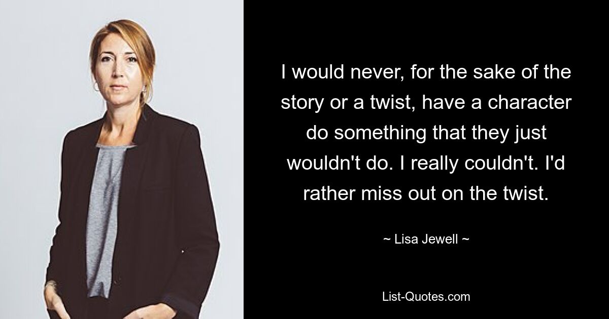 I would never, for the sake of the story or a twist, have a character do something that they just wouldn't do. I really couldn't. I'd rather miss out on the twist. — © Lisa Jewell